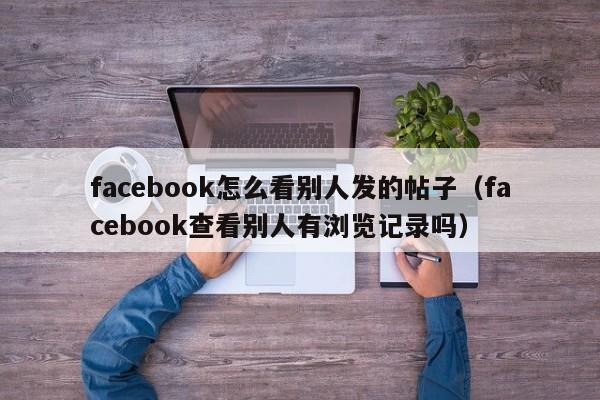 facebook怎么看别人发的帖子（facebook查看别人有浏览记录吗） 第1张