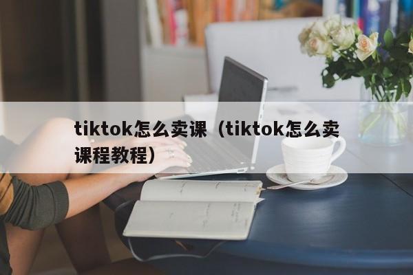 tiktok怎么卖课（tiktok怎么卖课程教程） 第1张