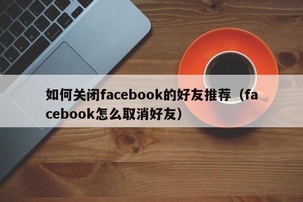 如何关闭facebook的好友推荐(facebook怎么取消好友) 第1张 如何关闭facebook的好友推荐(facebook怎么取消好友) 第1张