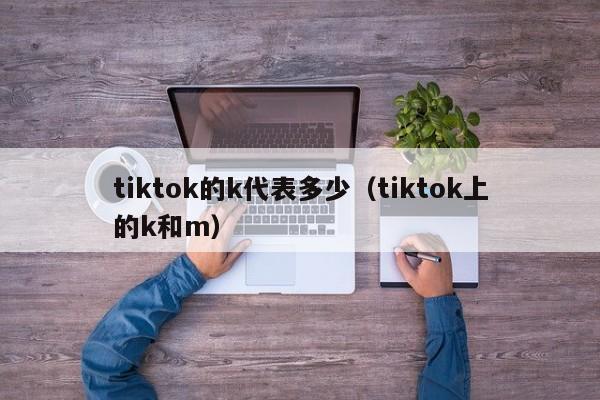 tiktok的k代表多少（tiktok上的k和m） 第1张
