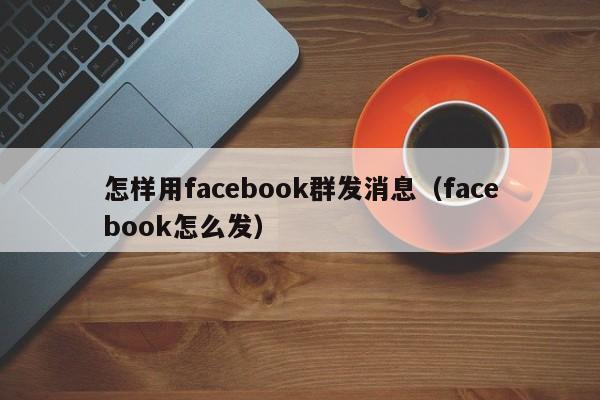 怎样用facebook群发消息（facebook怎么发） 第1张