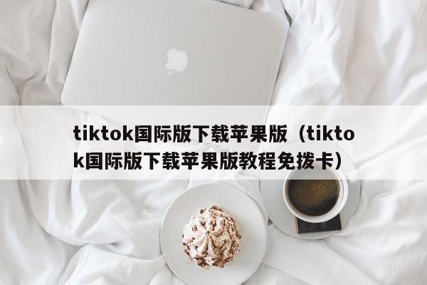 tiktok国际版下载苹果版（tiktok国际版下载苹果版教程免拨卡） 第1张