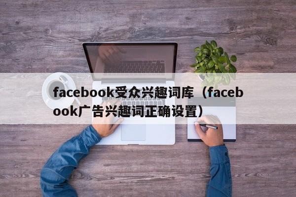 facebook受众兴趣词库（facebook广告兴趣词正确设置） 第1张