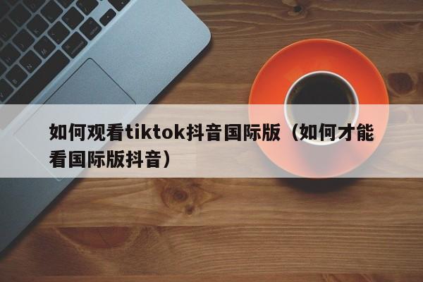 如何观看tiktok抖音国际版（如何才能看国际版抖音） 第1张