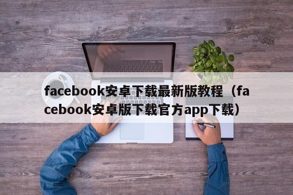 facebook安卓下载最新版教程（facebook安卓版下载官方app下载） 第1张