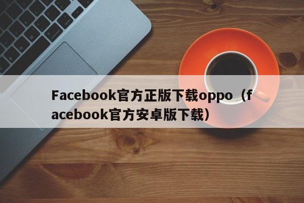 Facebook官方正版下载oppo（facebook官方安卓版下载） 第1张
