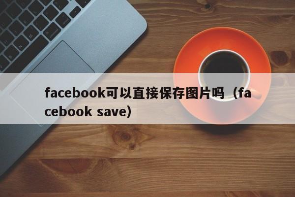 facebook可以直接保存图片吗(facebook save) 第1张 facebook可以直接保存图片吗(facebook save) 第1张