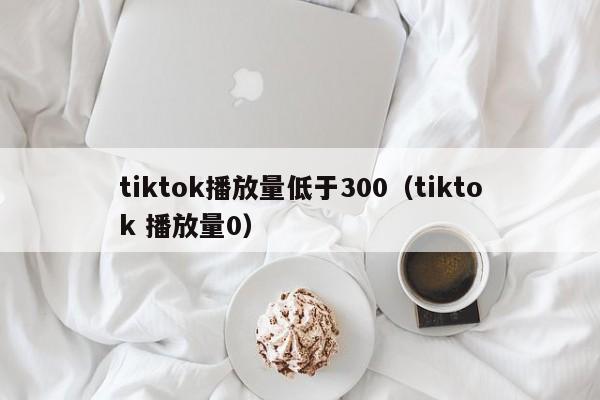 tiktok播放量低于300（tiktok 播放量0） 第1张