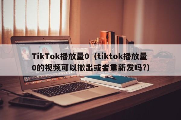 TikTok播放量0（tiktok播放量0的视频可以撤出或者重新发吗?） 第1张