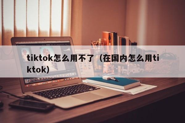 tiktok怎么用不了(在国内怎么用tiktok) 第1张 tiktok怎么用不了(在国内怎么用tiktok) 第1张
