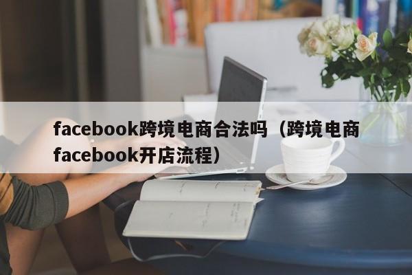 facebook跨境电商合法吗（跨境电商facebook开店流程） 第1张