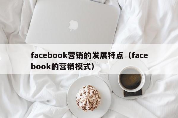 facebook营销的发展特点(facebook的营销模式) 第1张 facebook营销的发展特点(facebook的营销模式) 第1张