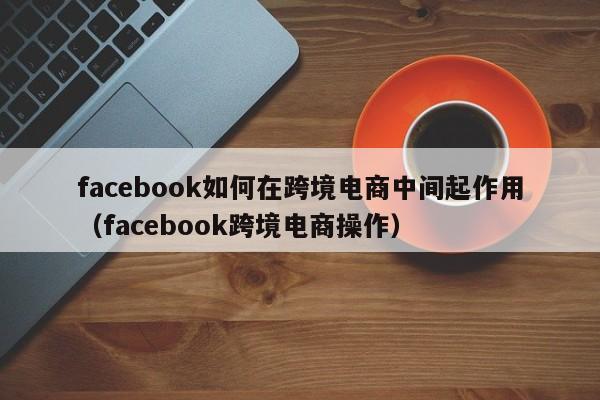 facebook如何在跨境电商中间起作用(facebook跨境电商操作) 第1张 facebook如何在跨境电商中间起作用(facebook跨境电商操作) 第1张
