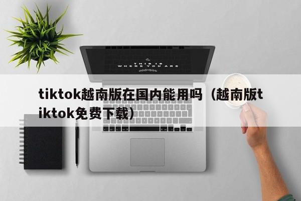 tiktok越南版在国内能用吗（越南版tiktok免费下载） 第1张
