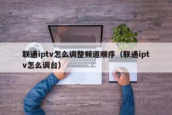 联通iptv怎么调整频道顺序（联通iptv怎么调台） 第1张