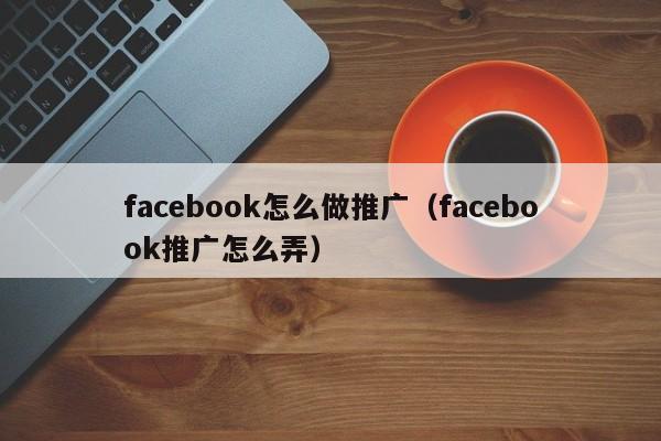 facebook怎么做推广（facebook推广怎么弄） 第1张