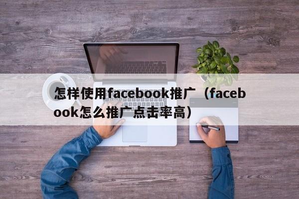 怎样使用facebook推广（facebook怎么推广点击率高） 第1张