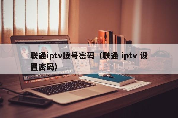 联通iptv拨号密码(联通 iptv 设置密码) 第1张 联通iptv拨号密码(联通 iptv 设置密码) 第1张