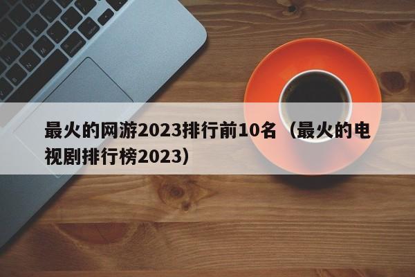 最火的网游2023排行前10名（最火的电视剧排行榜2023） 第1张