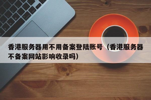 香港服务器用不用备案登陆账号（香港服务器不备案网站影响收录吗） 第1张
