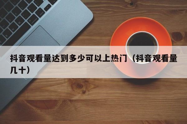 抖音观看量达到多少可以上热门（抖音观看量几十） 第1张