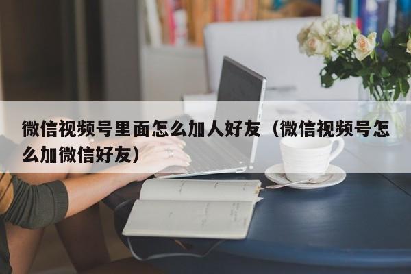 微信视频号里面怎么加人好友（微信视频号怎么加微信好友） 第1张