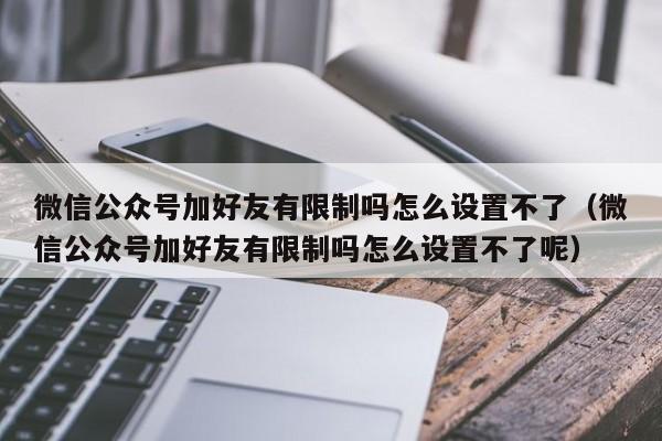 微信公众号加好友有限制吗怎么设置不了（微信公众号加好友有限制吗怎么设置不了呢） 第1张