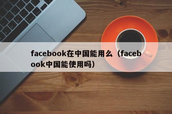 facebook在中国能用么（facebook中国能使用吗） 第1张