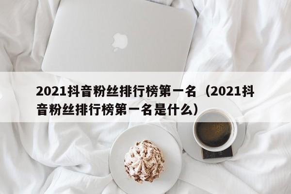 2021抖音粉丝排行榜第一名（2021抖音粉丝排行榜第一名是什么） 第1张