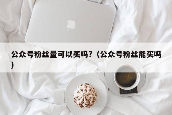 公众号粉丝量可以买吗?（公众号粉丝能买吗） 第1张