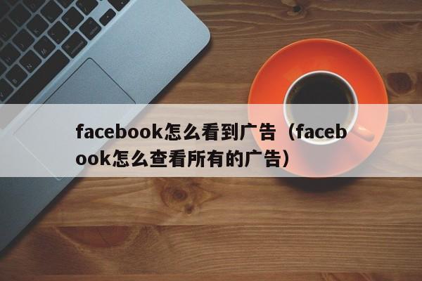 facebook怎么看到广告（facebook怎么查看所有的广告） 第1张