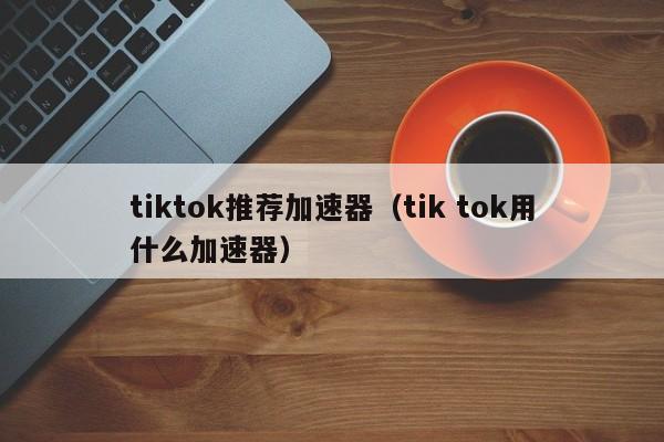 tiktok推荐加速器（tik tok用什么加速器） 第1张