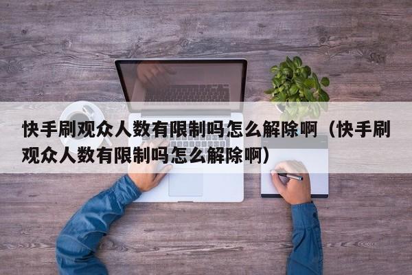 快手刷观众人数有限制吗怎么解除啊（快手刷观众人数有限制吗怎么解除啊） 第1张