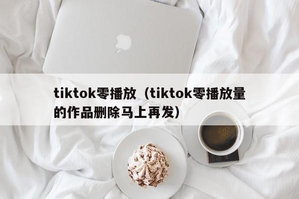 tiktok零播放（tiktok零播放量的作品删除马上再发） 第1张
