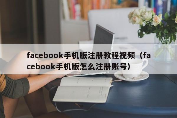 facebook手机版注册教程视频（facebook手机版怎么注册账号） 第1张