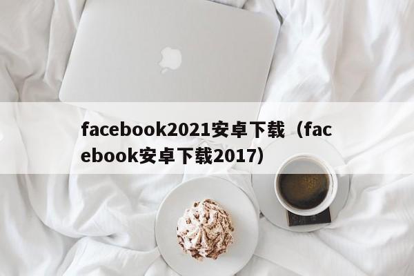 facebook2021安卓下载（facebook安卓下载2017） 第1张