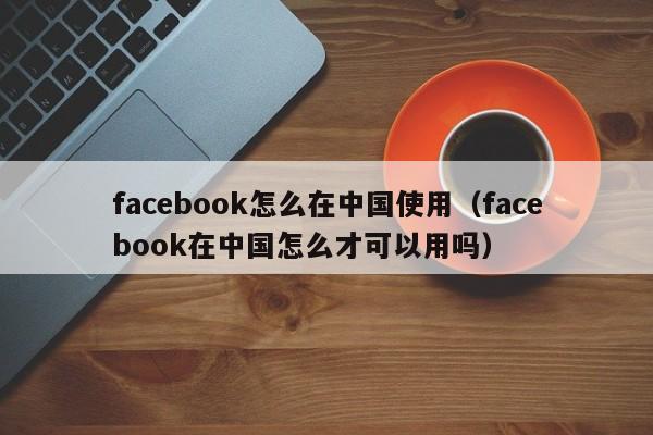 facebook怎么在中国使用（facebook在中国怎么才可以用吗） 第1张