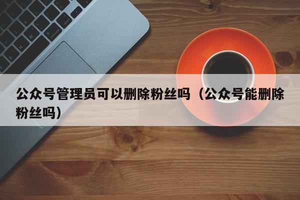 公众号管理员可以删除粉丝吗（公众号能删除粉丝吗） 第1张