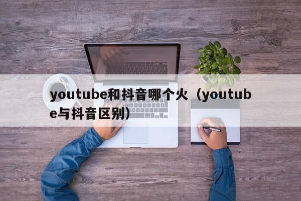 youtube和抖音哪个火（youtube与抖音区别） 第1张