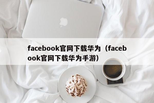 facebook官网下载华为（facebook官网下载华为手游） 第1张