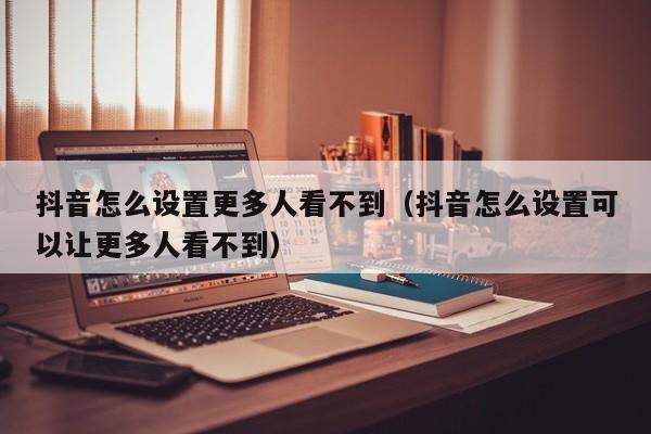 抖音怎么设置更多人看不到（抖音怎么设置可以让更多人看不到） 第1张
