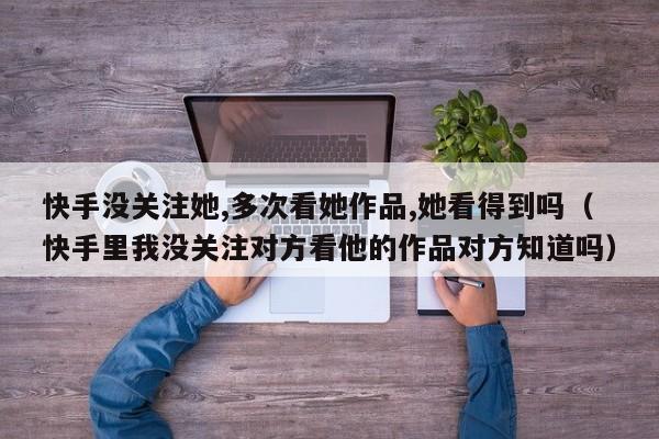 快手没关注她,多次看她作品,她看得到吗（快手里我没关注对方看他的作品对方知道吗） 第1张