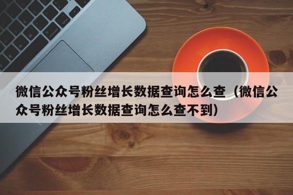 微信公众号粉丝增长数据查询怎么查（微信公众号粉丝增长数据查询怎么查不到） 第1张