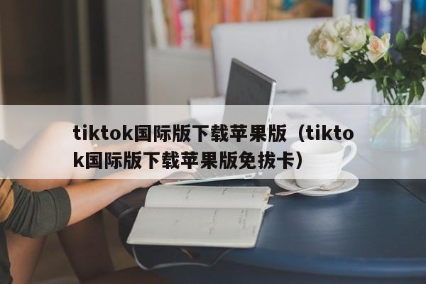 tiktok国际版下载苹果版（tiktok国际版下载苹果版免拔卡） 第1张