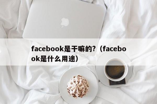 facebook是干嘛的?（facebook是什么用途） 第1张