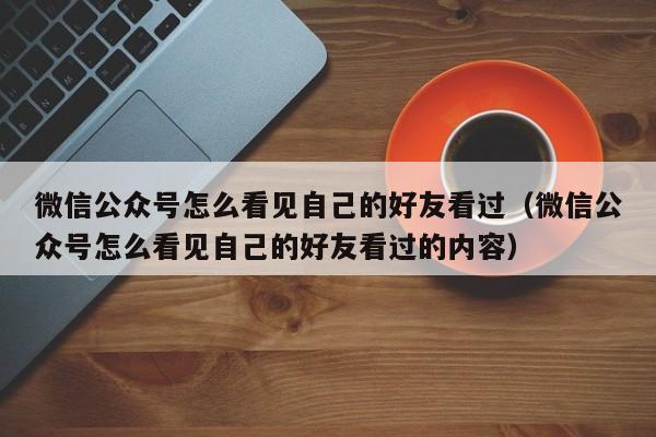 微信公众号怎么看见自己的好友看过（微信公众号怎么看见自己的好友看过的内容） 第1张