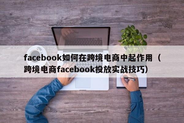 facebook如何在跨境电商中起作用（跨境电商facebook投放实战技巧） 第1张