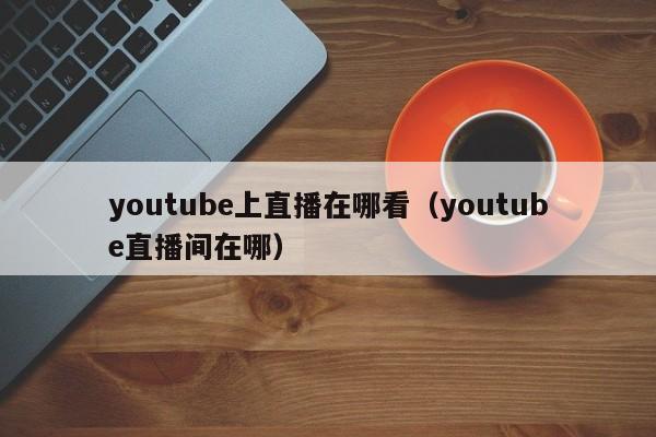 youtube上直播在哪看（youtube直播间在哪） 第1张