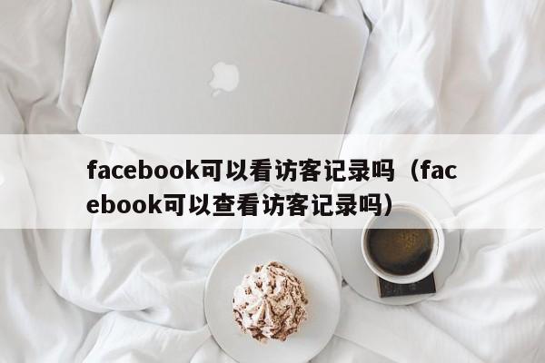 facebook可以看访客记录吗（facebook可以查看访客记录吗） 第1张