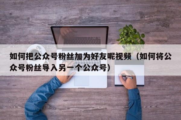 如何把公众号粉丝加为好友呢视频（如何将公众号粉丝导入另一个公众号） 第1张